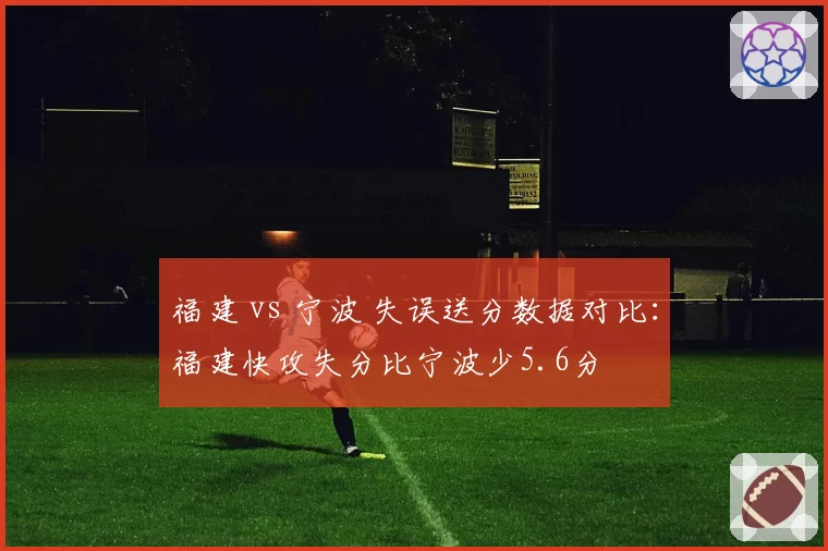福建 vs 宁波 失误送分数据对比:福建快攻失分比宁波少5.6分