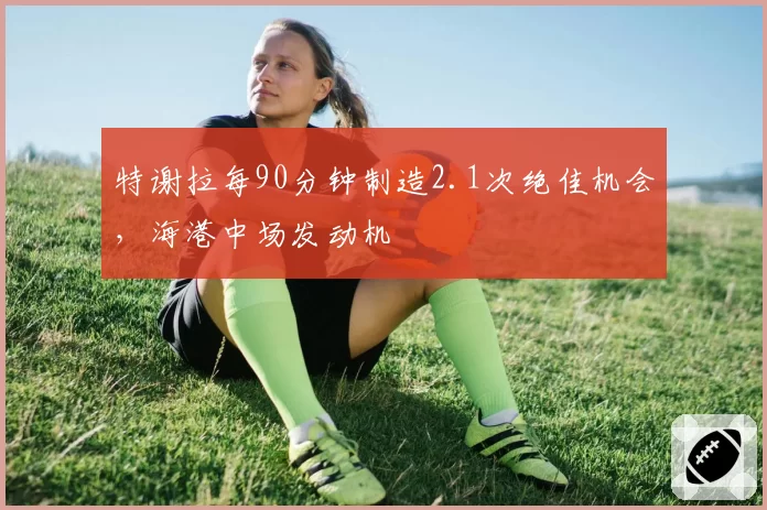特谢拉每90分钟制造2.1次绝佳机会，海港中场发动机