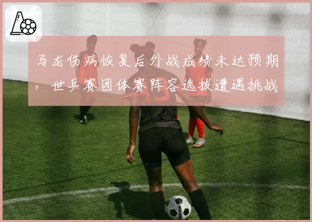马龙伤病恢复后外战成绩未达预期,世乒赛团体赛阵容选拔遭遇挑战?