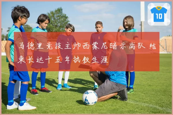 马德里竞技主帅西蒙尼暗示离队 结束长达十五年执教生涯