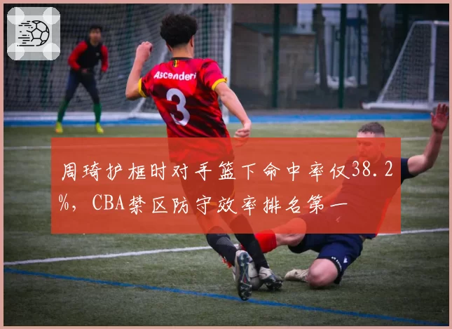 周琦护框时对手篮下命中率仅38.2%,CBA禁区防守效率排名第一