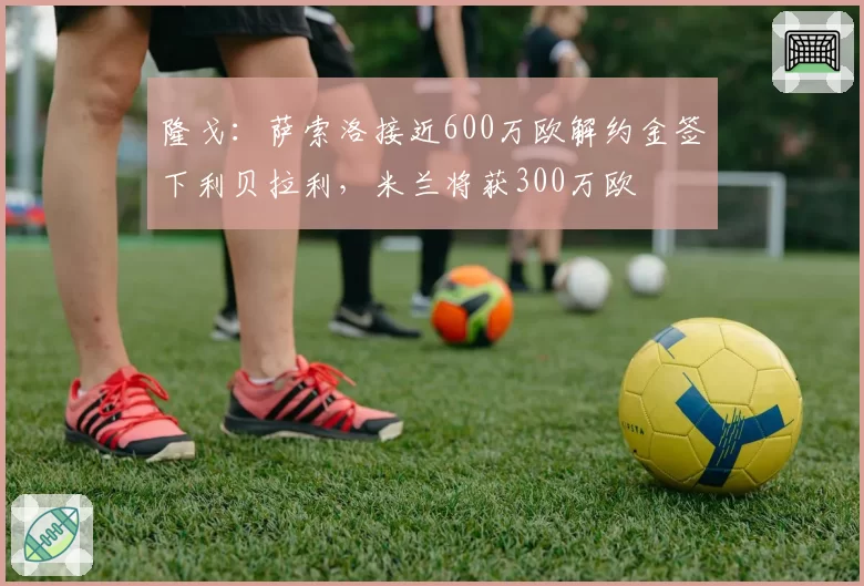 隆戈：萨索洛接近600万欧解约金签下利贝拉利，米兰将获300万欧