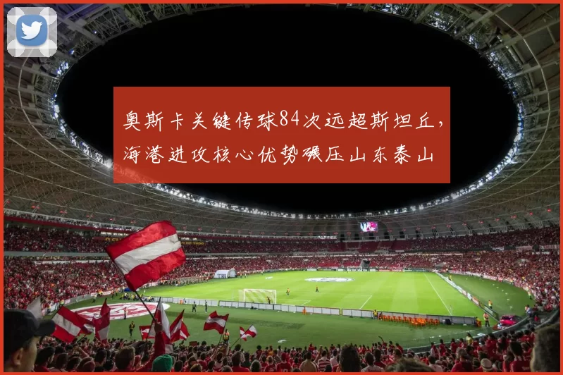 奥斯卡关键传球84次远超斯坦丘，海港进攻核心优势碾压山东泰山