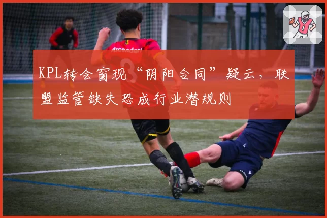 KPL转会窗现“阴阳合同”疑云，联盟监管缺失恐成行业潜规则