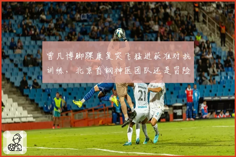 曾凡博脚踝康复突飞猛进获准对抗训练,北京首钢神医团队还是冒险冒进?