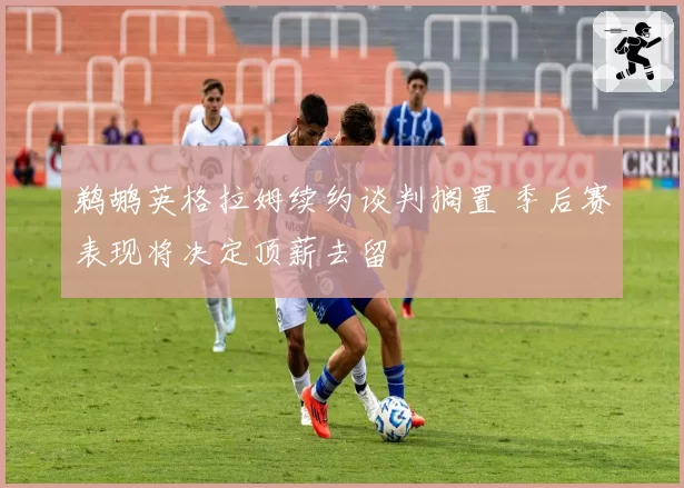 鹈鹕英格拉姆续约谈判搁置 季后赛表现将决定顶薪去留