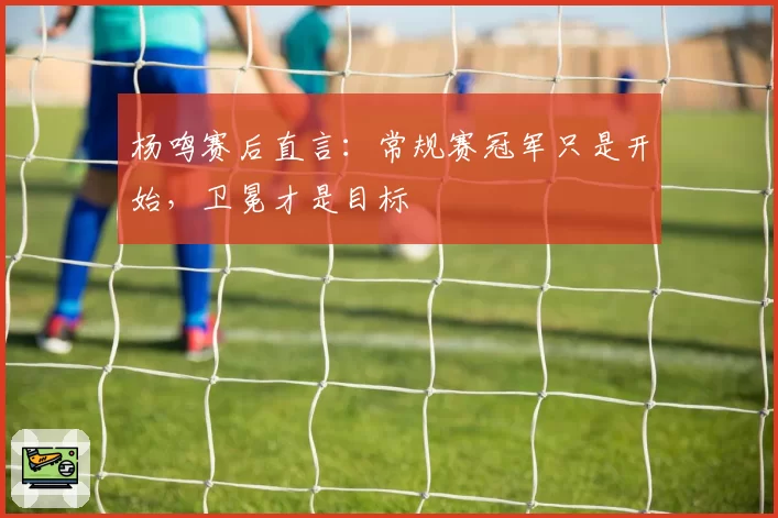 杨鸣赛后直言：常规赛冠军只是开始，卫冕才是目标