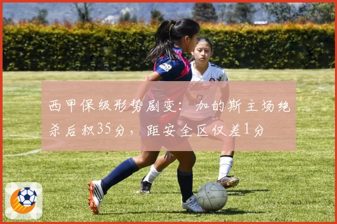 西甲保级形势剧变：加的斯主场绝杀后积35分，距安全区仅差1分