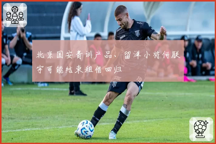 北京国安青训产品、留洋小将何朕宇可能结束租借回归