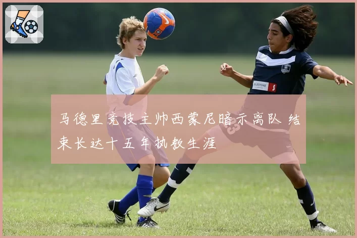 马德里竞技主帅西蒙尼暗示离队 结束长达十五年执教生涯