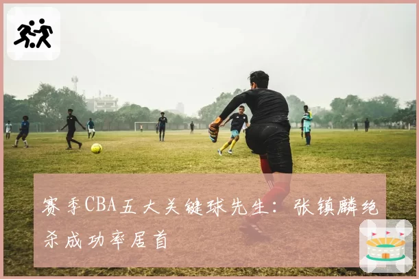 赛季CBA五大关键球先生：张镇麟绝杀成功率居首
