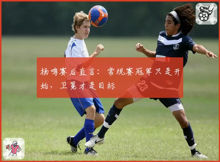 杨鸣赛后直言：常规赛冠军只是开始，卫冕才是目标