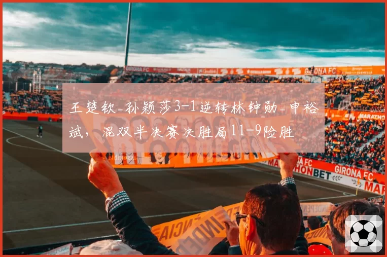 王楚钦_孙颖莎3-1逆转林钟勋_申裕斌,混双半决赛决胜局11-9险胜