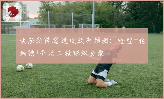 快船新阵容进攻效率预测：哈登+伦纳德+乔治三核球权分配