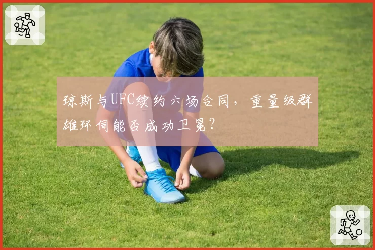 琼斯与UFC续约六场合同,重量级群雄环伺能否成功卫冕?