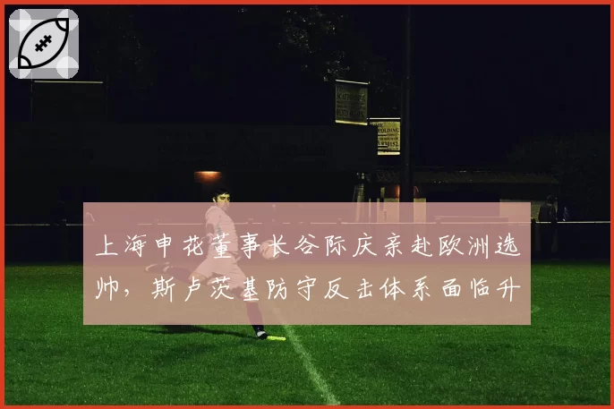 上海申花董事长谷际庆亲赴欧洲选帅,斯卢茨基防守反击体系面临升级改造