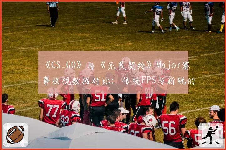《CS_GO》与《无畏契约》Major赛事收视数据对比：传统FPS与新锐的十年交锋