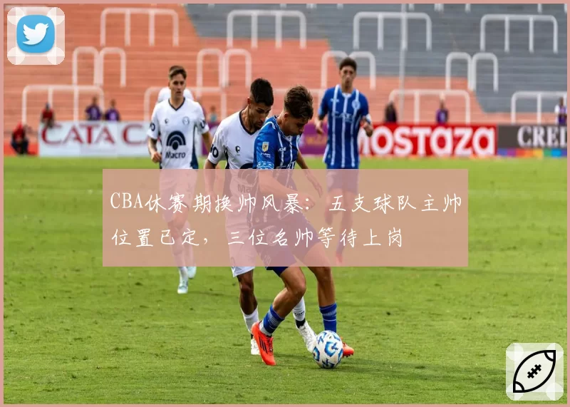CBA休赛期换帅风暴:五支球队主帅位置已定,三位名帅等待上岗
