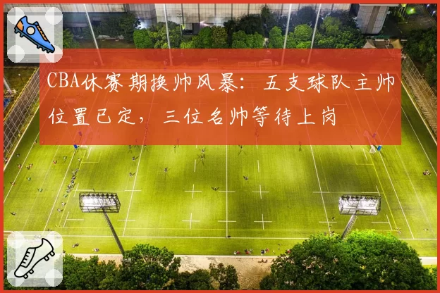 CBA休赛期换帅风暴:五支球队主帅位置已定,三位名帅等待上岗