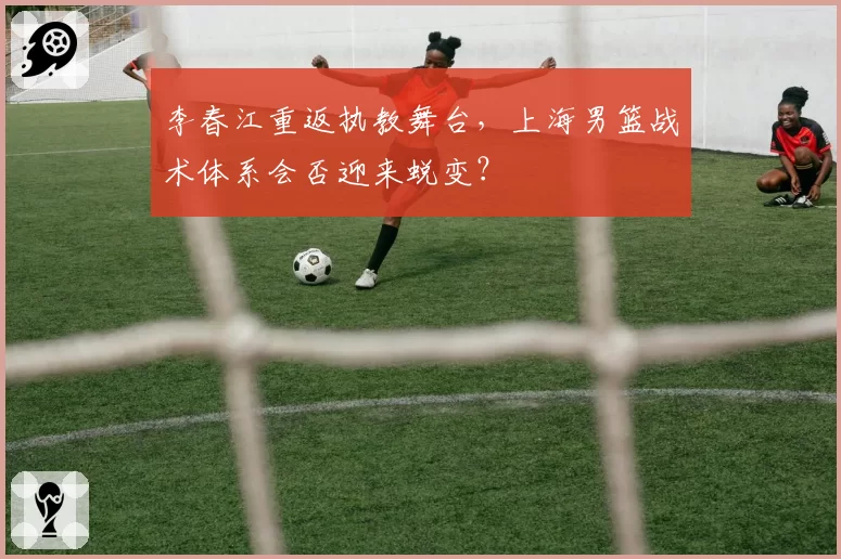 李春江重返执教舞台,上海男篮战术体系会否迎来蜕变?