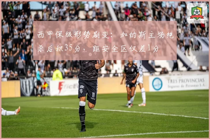 西甲保级形势剧变：加的斯主场绝杀后积35分，距安全区仅差1分