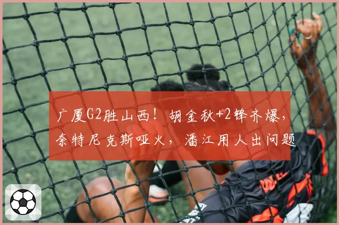 广厦G2胜山西!胡金秋+2锋齐爆,奈特尼克斯哑火,潘江用人出问题