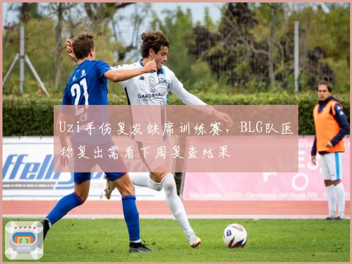 Uzi手伤复发缺席训练赛，BLG队医称复出需看下周复查结果