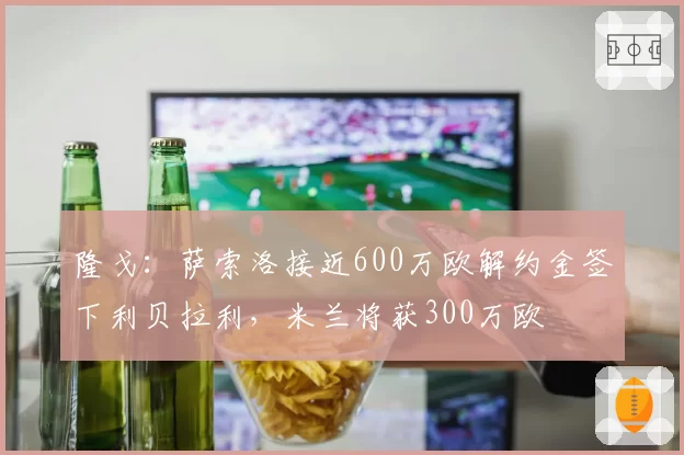 隆戈：萨索洛接近600万欧解约金签下利贝拉利，米兰将获300万欧