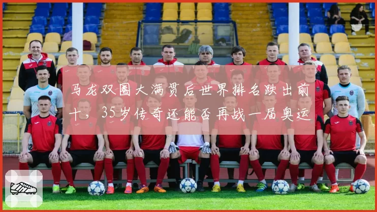 马龙双圈大满贯后世界排名跌出前十，35岁传奇还能否再战一届奥运？