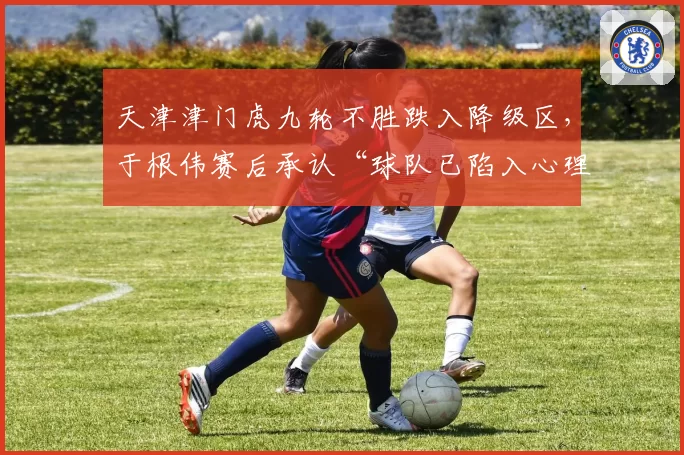 天津津门虎九轮不胜跌入降级区，于根伟赛后承认“球队已陷入心理危机”