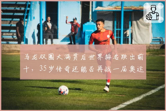 马龙双圈大满贯后世界排名跌出前十，35岁传奇还能否再战一届奥运？