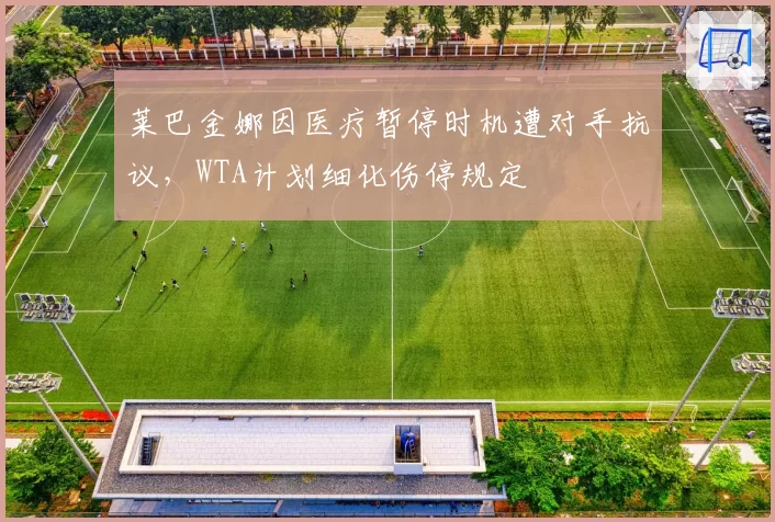 莱巴金娜因医疗暂停时机遭对手抗议,WTA计划细化伤停规定
