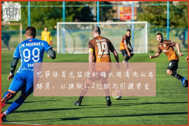巴萨体育总监德科确认将清洗七名球员，以换取1.2亿欧元引援资金