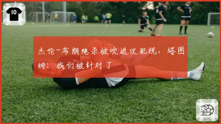 杰伦-布朗绝杀被吹进攻犯规，塔图姆：我们被针对了