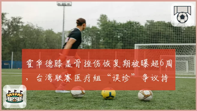 霍华德膝盖骨挫伤恢复期被曝超6周,台湾联赛医疗组“误诊”争议持续发酵