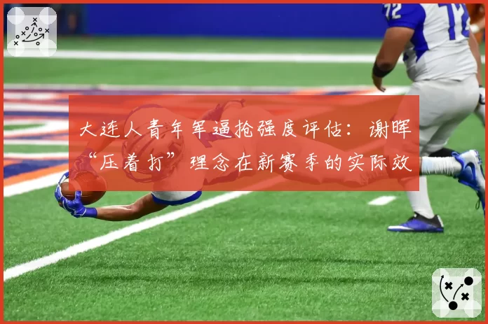 大连人青年军逼抢强度评估：谢晖“压着打”理念在新赛季的实际效果