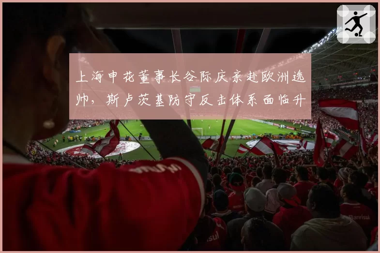 上海申花董事长谷际庆亲赴欧洲选帅,斯卢茨基防守反击体系面临升级改造