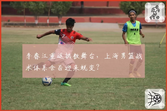 李春江重返执教舞台,上海男篮战术体系会否迎来蜕变?
