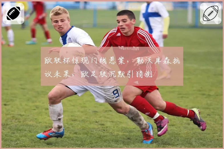 欧联杯惊现门线悬案，勒沃库森抗议未果，欧足联沉默引猜测