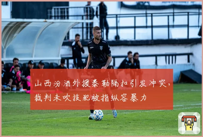 山西汾酒外援泰勒隔扣引发冲突，裁判未吹技犯被指纵容暴力