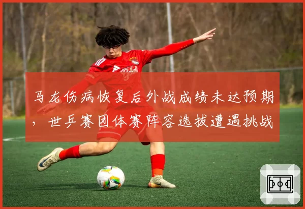 马龙伤病恢复后外战成绩未达预期,世乒赛团体赛阵容选拔遭遇挑战?