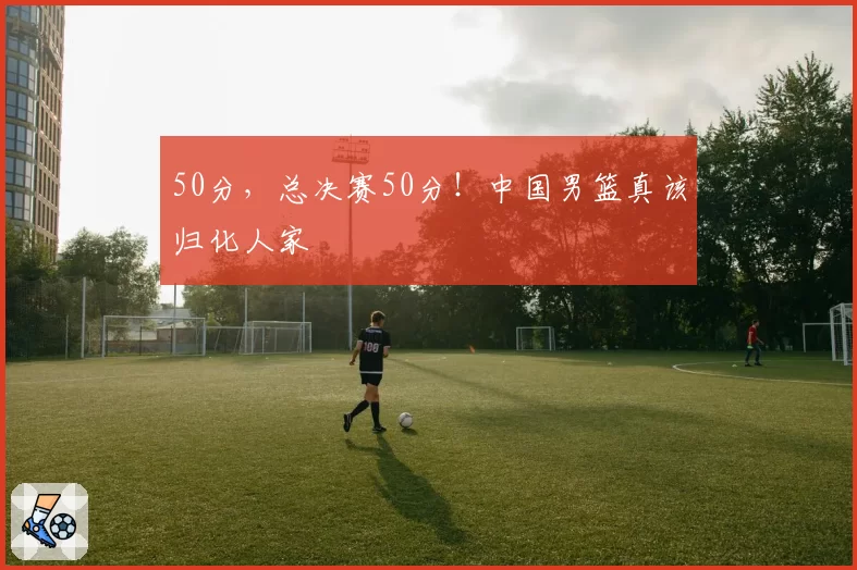50分，总决赛50分！中国男篮真该归化人家