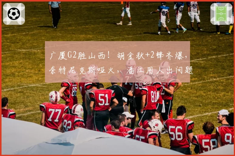 广厦G2胜山西!胡金秋+2锋齐爆,奈特尼克斯哑火,潘江用人出问题