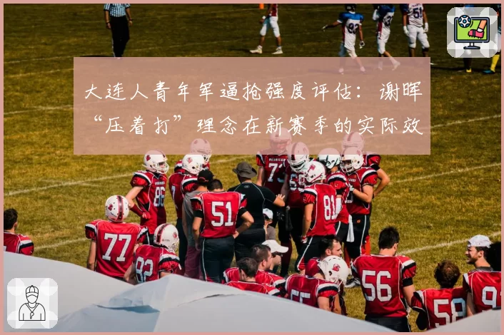 大连人青年军逼抢强度评估：谢晖“压着打”理念在新赛季的实际效果