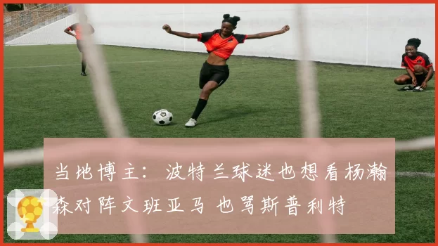 当地博主：波特兰球迷也想看杨瀚森对阵文班亚马 也骂斯普利特