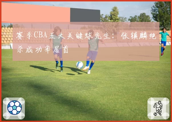 赛季CBA五大关键球先生：张镇麟绝杀成功率居首